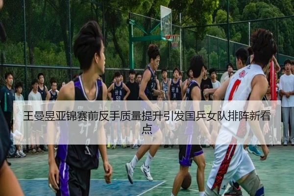 王曼昱亚锦赛前反手质量提升引发国乒女队排阵新看点